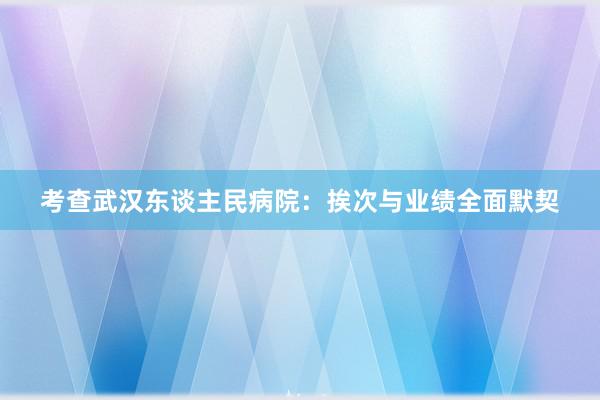 考查武汉东谈主民病院：挨次与业绩全面默契