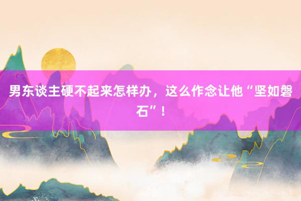 男东谈主硬不起来怎样办，这么作念让他“坚如磐石”！